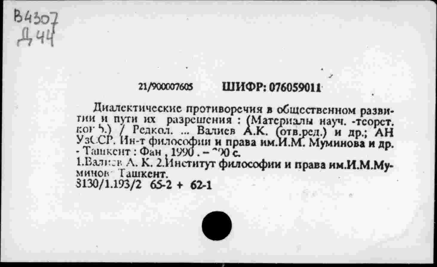 ﻿ДчЧ
21/900007605 ШИФР: 076059011
Диалектические противоречия в общественном развитии и пути их разрешения : (Материалы науч, -тсорст. ко»' 5.) / Редкол. ... Вхтиев А.К. (отврсд.) и др.; АН УзССР. Ин-т философии и права им.И.М. Муминова и др. - Ташкент: Фан . 1990. - с
1.Валксв А. К. 2.Институт философии и права им.И.М.Му-минов Ташкент.
8130/1.193/2 65-2 + 62-1